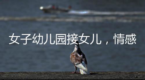 女子幼兒園接女兒，情感交織的瞬間