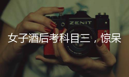 女子酒后考科目三，驚呆副駕監(jiān)考——考場(chǎng)上的意外事件