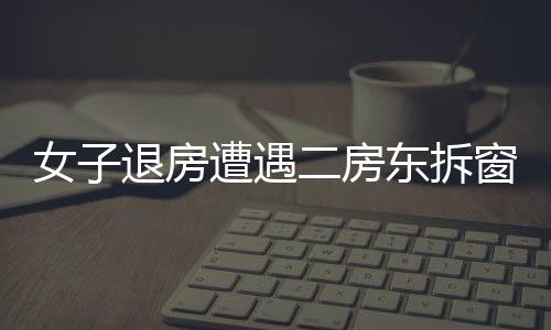 女子退房遭遇二房東拆窗驗(yàn)灰，揭秘租房市場背后的故事（標(biāo)題）