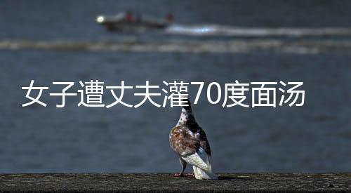 女子遭丈夫灌70度面湯致死案開庭，震驚社會(huì)
