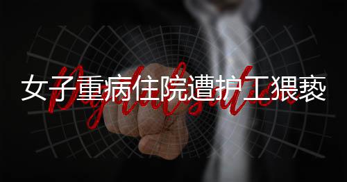 女子重病住院遭護(hù)工猥褻，惡劣行為必須嚴(yán)厲打擊