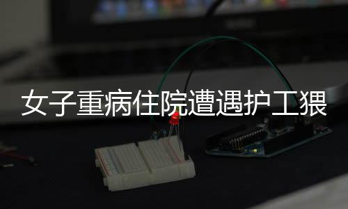 女子重病住院遭遇護(hù)工猥褻事件曝光，道德敗壞引發(fā)社會(huì)關(guān)注