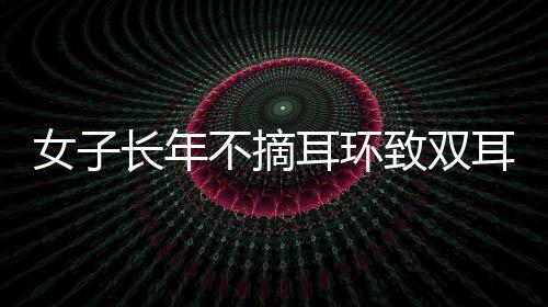 女子長年不摘耳環(huán)致雙耳結(jié)葡萄，關(guān)注個體經(jīng)驗，警醒健康意識