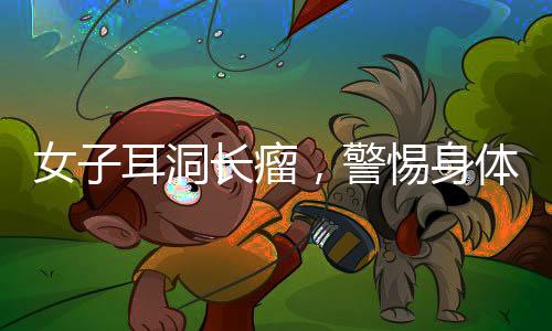 女子耳洞長瘤，警惕身體微小變化，及時就醫(yī)診治