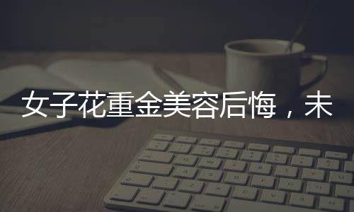 女子花重金美容后悔，未能感受到美的提升