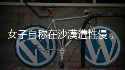 女子自稱在沙漠遭性侵，警方迅速回應(yīng)