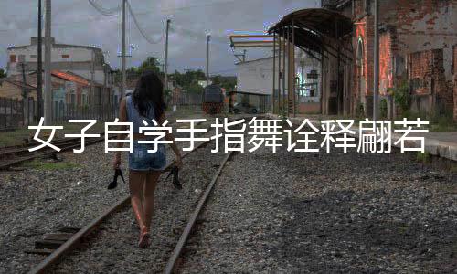 女子自學(xué)手指舞詮釋翩若驚鴻