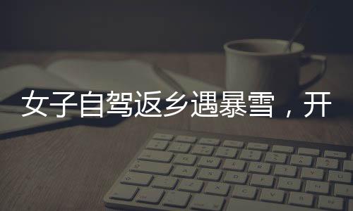 女子自駕返鄉(xiāng)遇暴雪，開直播求助問路——雪中的溫暖力量