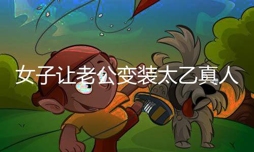 女子讓老公變裝太乙真人，獨特浪漫致敬傳統(tǒng)文化