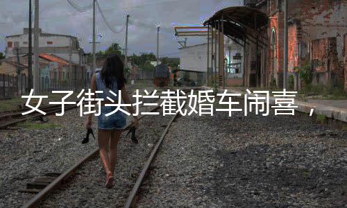 女子街頭攔截婚車鬧喜，傳統(tǒng)習(xí)俗中的小插曲還是陋習(xí)亂象？