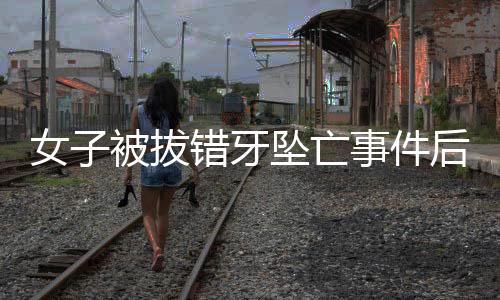 女子被拔錯(cuò)牙墜亡事件后續(xù)，已協(xié)商解決