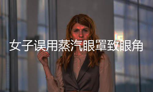 女子誤用蒸汽眼罩致眼角膜燙傷，提醒廣大消費者注意使用安全