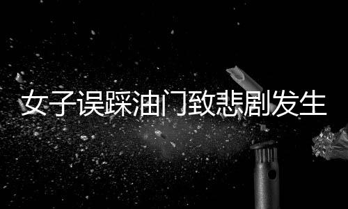 女子誤踩油門致悲劇發(fā)生，一命瞬間消逝