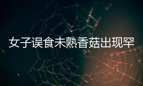女子誤食未熟香菇出現(xiàn)罕見身體不適，健康警示照亮公眾視野