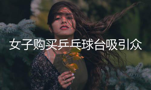 女子購(gòu)買(mǎi)乒乓球臺(tái)吸引眾多孩子參與運(yùn)動(dòng)，社區(qū)掀起乒乓球熱潮