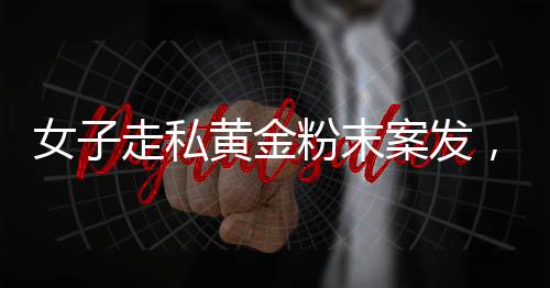 女子走私黃金粉末案發(fā)，四人為違法代價付重刑