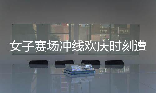 女子賽場(chǎng)沖線歡慶時(shí)刻遭遇意外反超，激烈競(jìng)技背后的故事