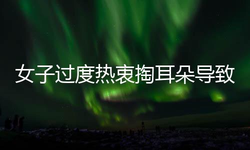 女子過(guò)度熱衷掏耳朵導(dǎo)致耳洞生長(zhǎng)異常，瘤狀物長(zhǎng)達(dá)1.5cm，專家提醒需關(guān)注耳部健康