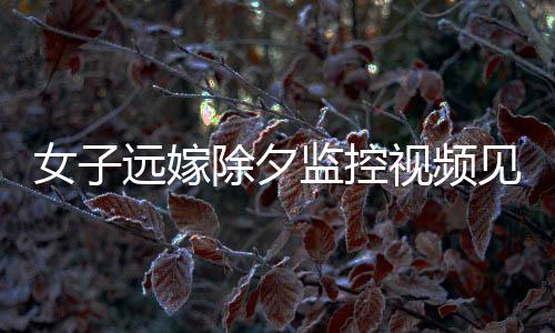 女子遠嫁除夕監(jiān)控視頻見證，父親的眼淚與無盡的牽掛