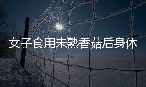 女子食用未熟香菇后身體出現(xiàn)異常反應(yīng)，經(jīng)歷如同被鞭打