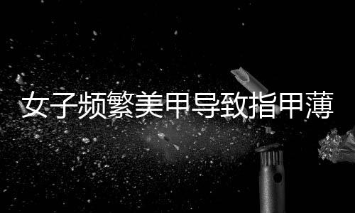 女子頻繁美甲導(dǎo)致指甲薄到可見肉——關(guān)愛健康指甲的重要性及防范建議