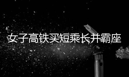 女子高鐵買短乘長(zhǎng)并霸座行為被行拘