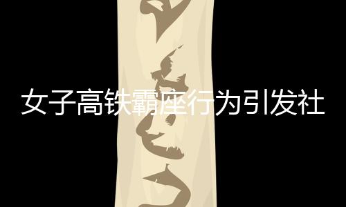 女子高鐵霸座行為引發(fā)社會關(guān)注，被行政拘留展現(xiàn)法治精神