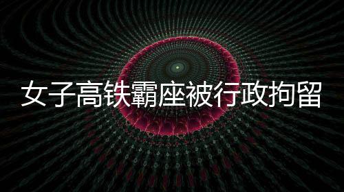 女子高鐵霸座被行政拘留，事件深度解析與反思