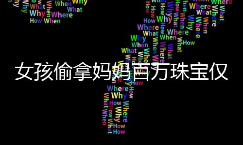 女孩偷拿媽媽百萬珠寶僅售得60元，引發(fā)社會關(guān)注與思考