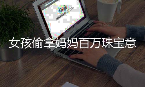女孩偷拿媽媽百萬珠寶意外只賣了60元，究竟發(fā)生了何事？