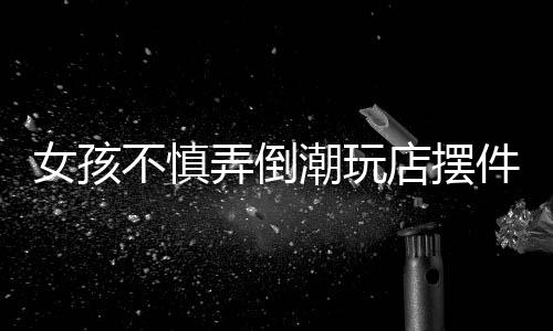 女孩不慎弄倒潮玩店擺件，家長積極全額賠償——一起意外事件引發(fā)的思考