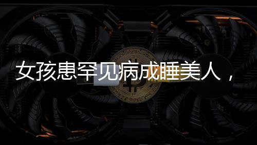 女孩患罕見病成睡美人，一天需睡近二十小時，睡美人病揭秘