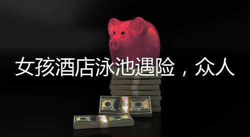 女孩酒店泳池遇險，眾人攜手施救的感人瞬間