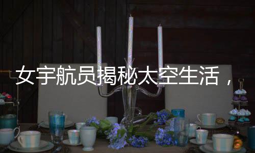 女宇航員揭秘太空生活，一天中欣賞16次日落的神奇經(jīng)歷