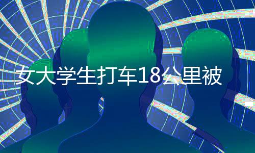 女大學生打車18公里被收581元，揭示背后的真相與深思