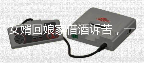 女婿回娘家借酒訴苦，一段深藏的親情故事