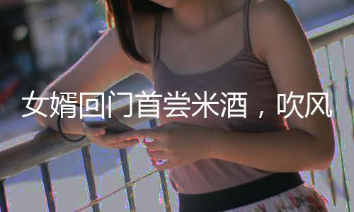 女婿回門首嘗米酒，吹風(fēng)后愜意被抬進屋，傳統(tǒng)習(xí)俗與現(xiàn)代情感的交融