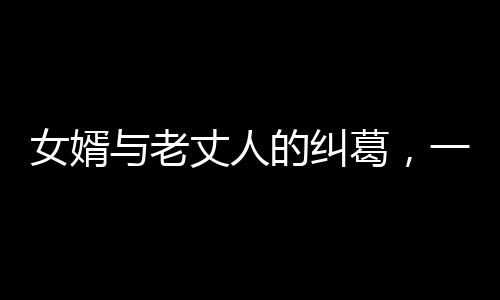 女婿與老丈人的糾葛，一場(chǎng)情感風(fēng)波下的淚水與糾葛