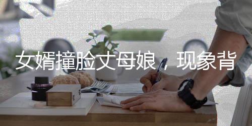 女婿撞臉丈母娘，現(xiàn)象背后的深度解讀