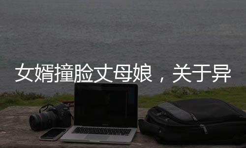 女婿撞臉丈母娘，關(guān)于異像和網(wǎng)絡(luò)的熱議話題