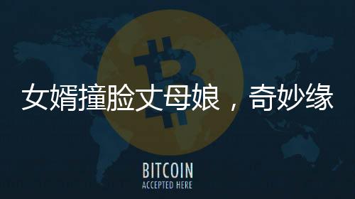 女婿撞臉丈母娘，奇妙緣分引發(fā)社會(huì)熱議