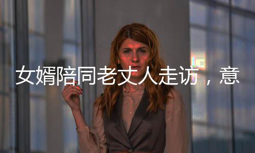 女婿陪同老丈人走訪，意外醉席，溫馨中的提醒與自省