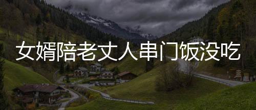 女婿陪老丈人串門飯沒吃完先醉倒，引發(fā)家庭深思