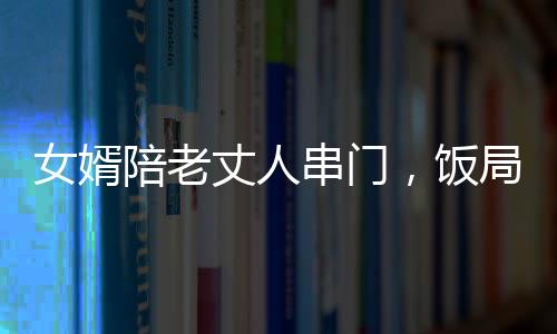 女婿陪老丈人串門，飯局意外引深思，人際關(guān)系與飲酒文化中的二三事