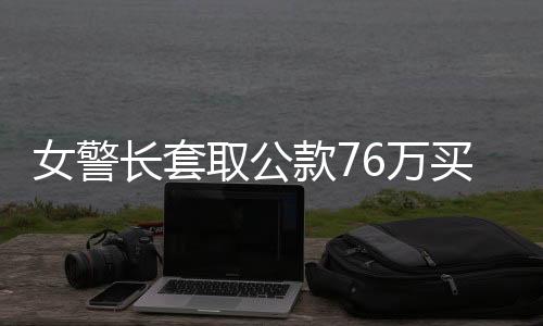 女警長套取公款76萬買買買獲刑紀實