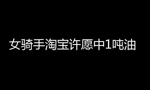 女騎手淘寶許愿中1噸油卻拒領(lǐng)獎(jiǎng)，背后原因令人深思
