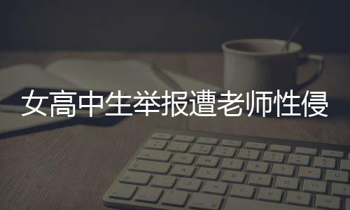 女高中生舉報(bào)遭老師性侵，警方正式立案調(diào)查