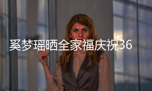 奚夢瑤曬全家福慶祝36歲生日，幸福美滿的旅程引發(fā)關(guān)注熱議