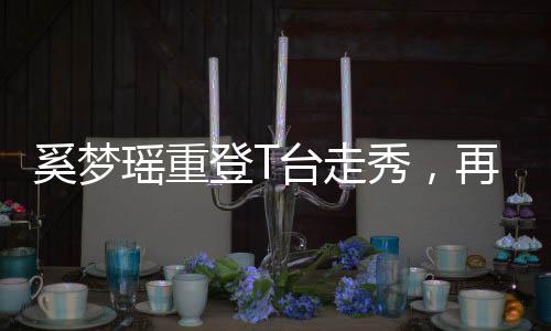 奚夢(mèng)瑤重登T臺(tái)走秀，再度閃耀時(shí)尚舞臺(tái)