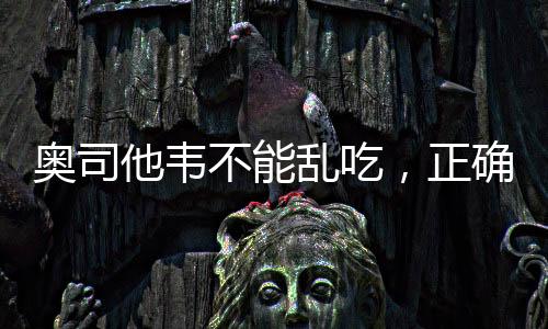 奧司他韋不能亂吃，正確用藥需謹(jǐn)慎